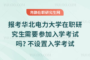报考华北电力大学在职研究生需要参加入学考试吗？不设置入学考试