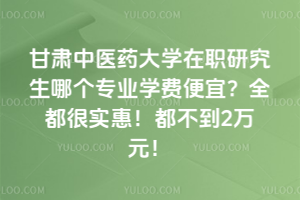 甘肅中醫藥大學在職研究生哪個專業學費便宜？全都很實惠！都不到2萬元！