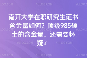 南開大學在職研究生證書含金量如何？頂級985碩士的含金量，還需要懷疑？