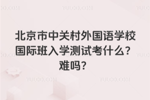 北京市中關(guān)村外國語學(xué)校國際班入學(xué)測試考什么？難嗎？