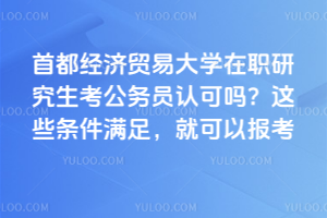 首都經(jīng)濟貿(mào)易大學(xué)在職研究生考公務(wù)員認可嗎？這些條件滿足，就可以報考公務(wù)員