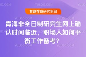 2026年青海非全日制研究生網上確認時間臨近,職場人如何平衡工作備考?