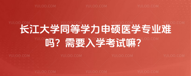長江大學(xué)同等學(xué)力申碩醫(yī)學(xué)專業(yè)難嗎？需要入學(xué)考試嘛？