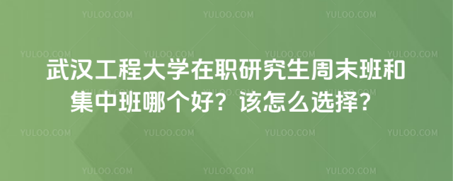 武汉工程大学在职研究生周末班和集中班哪个好?该怎么选择?