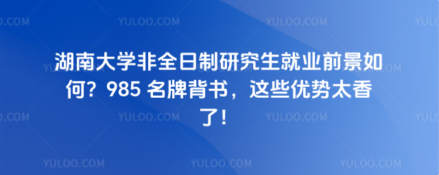 湖南大学非全日制研究生就业前景如何?985 名牌背书,这些优势太香了!