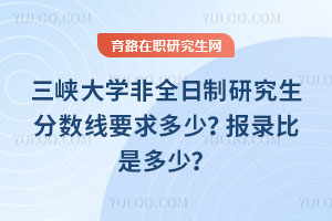 三峽大學非全日制研究生分數線要求多少？報錄比是多少？