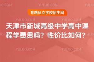 天津市新城高级中学高中课程学费贵吗?性价比如何?