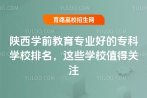 陕西学前教育专业好的专科学校排名,这些学校值得关注