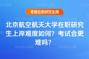 北京航空航天大學在職研究生上岸難度如何？2026年考試會更難嗎？