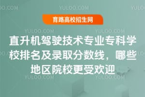 直升机驾驶技术专业专科学校排名及录取分数线，哪些地区院校更受欢迎