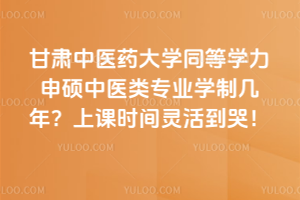 甘肅中醫藥大學同等學力申碩中醫類專業學制幾年？上課時間靈活到哭！