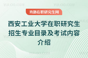 西安工业大学在职研究生招生专业目录及考试内容介绍
