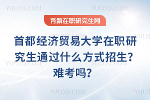 首都經(jīng)濟貿(mào)易大學(xué)在職研究生通過什么方式招生？難考嗎？