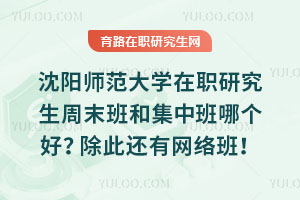沈陽師范大學在職研究生周末班和集中班哪個好？除此還有網絡班！