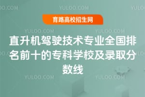 直升机驾驶技术专业全国排名前十的专科学校及录取分数线