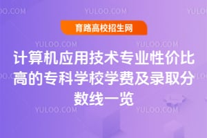 计算机应用技术专业性价比高的专科学校学费及录取分数线一览