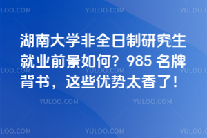 湖南大學非全日制研究生就業(yè)前景如何？985 名牌背書，這些優(yōu)勢太香了！