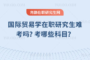 國際貿(mào)易學(xué)在職研究生難考嗎？考哪些科目？