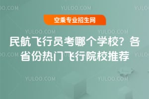 民航飛行員考哪個學校?各省份熱門飛行院校推薦