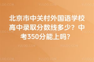 北京市中關村外國語學校高中錄取分數線多少？中考350分能上嗎？