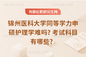 錦州醫科大學同等學力申碩護理學難嗎？考試科目有哪些？