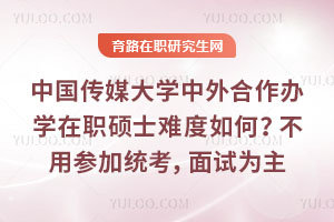 中國傳媒大學中外合作辦學在職碩士難度如何？不用參加國內統考，面試為主