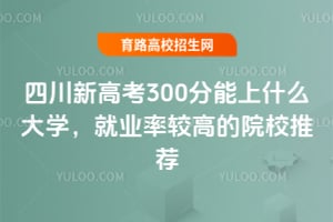 2025年四川新高考300分能上什么大学?就业率较高的院校推荐