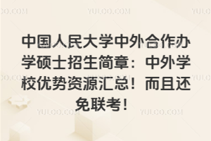 中國人民大學中外合作辦學碩士招生簡章：中外學校優(yōu)勢資源匯總！而且還免聯(lián)考！