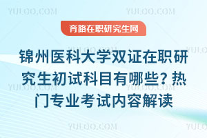 錦州醫(yī)科大學(xué)雙證在職研究生初試科目有哪些？熱門專業(yè)考試內(nèi)容解讀
