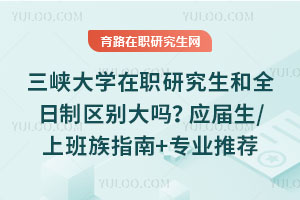 三峽大學在職研究生和全日制區別大嗎？應屆生/上班族適配指南+專業推薦