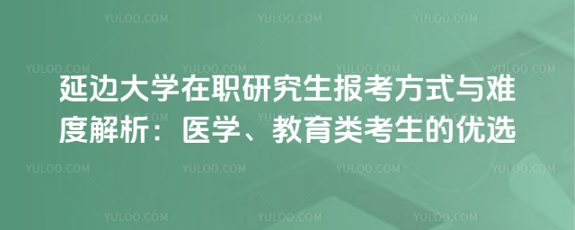 延邊大學(xué)在職研究生報(bào)考方式與難度解析:醫(yī)學(xué)、教育類考生的優(yōu)選