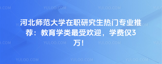 河北師范大學在職研究生熱門專業推薦：教育學類最受歡迎，學費僅3萬！