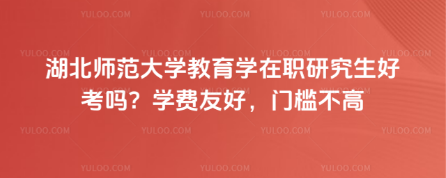 湖北師范大學教育學在職研究生好考嗎?學費友好,門檻不高