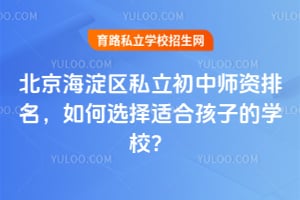 北京海淀區私立初中師資排名,如何選擇適合孩子的學校?