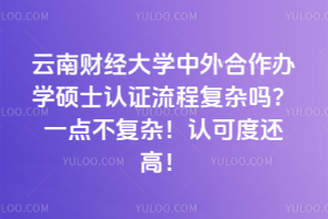 云南財經(jīng)大學中外合作辦學碩士認證流程復(fù)雜嗎？一點不復(fù)雜！認可度還高！