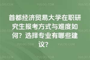 首都經濟貿易大學在職研究生報考方式與難度如何？選擇專業有哪些建議？