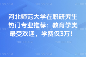 河北師范大學(xué)在職研究生熱門專業(yè)推薦：教育學(xué)類最受歡迎，學(xué)費僅3萬！
