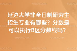 延邊大學(xué)非全日制研究生招生專業(yè)有哪些？分?jǐn)?shù)是可以執(zhí)行B區(qū)分?jǐn)?shù)線嗎？