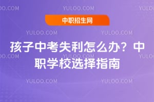 孩子中考失利怎么辦？中職學(xué)校選擇指南