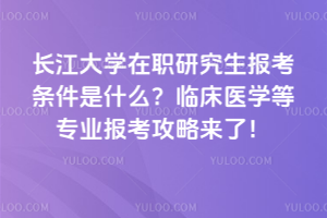 長江大學在職研究生報考條件是什么？臨床醫學等專業報考攻略來了！
