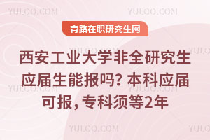 西安工業大學非全研究生應屆生能報嗎？本科應屆可報，專科須等2年
