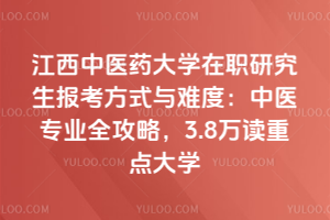 江西中醫藥大學在職研究生報考方式與難度：中醫專業全攻略，3.8萬讀重點大學