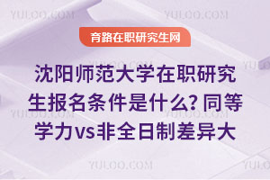 沈阳师范大学在职研究生报名条件是什么？同等学力vs非全日制差异大