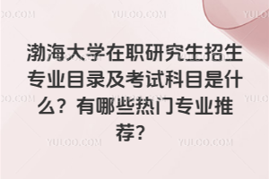 渤海大學在職研究生招生專業目錄及考試科目是什么？有哪些熱門專業推薦？