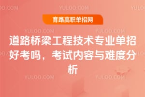 道路桥梁工程技术专业单招好考吗?考试内容与难度分析