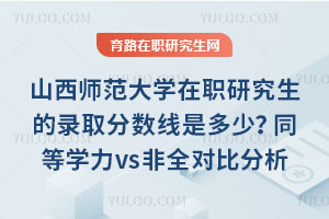 山西师范大学在职研究生的录取分数线是多少？同等学力vs非全对比分析