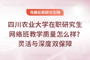 四川农业大学在职研究生网络班教学质量怎么样？211的&ldquo;灵活与深度&rdquo;双保障