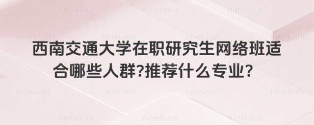 西南交通大學在職研究生網絡班適合哪些人群推薦什么專業？