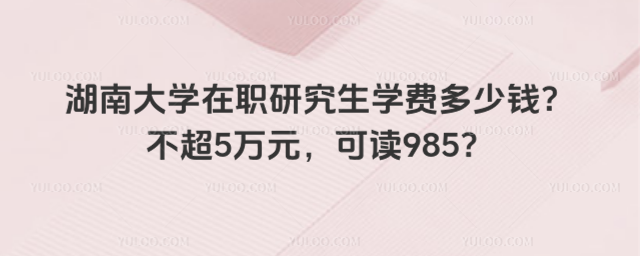 湖南大学在职研究生学费多少钱？不超5万元，可读985？