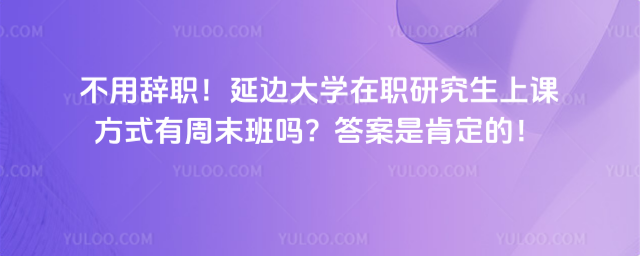 不用辞职!延边大学在职研究生上课方式有周末班吗?答案是肯定的!